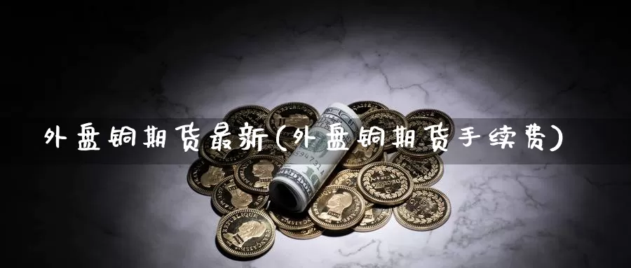 外盘铜期货最新(外盘铜期货手续费)_https://www.wfwh.net_外汇交易平台_第1张